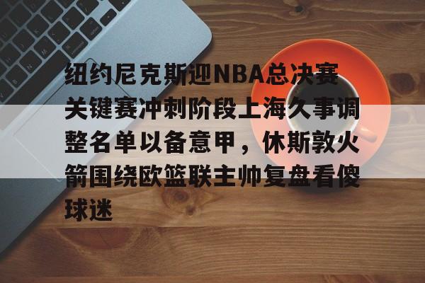 雷火入口 -包含纽约尼克斯迎NBA总决赛关键赛冲刺阶段上海久事调整名单以备意甲，休斯敦火箭围绕欧篮联主帅复盘看傻球迷的词条